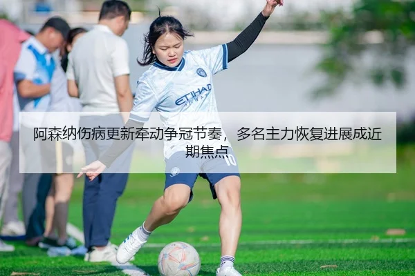 阿森纳伤病更新牵动争冠节奏，多名主力恢复进展成近期焦点