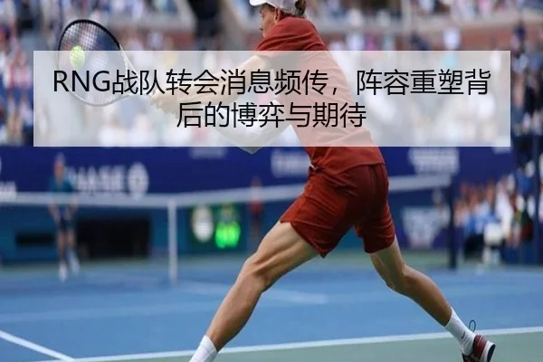 RNG战队转会消息频传，阵容重塑背后的博弈与期待