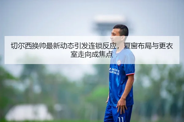 切尔西换帅最新动态引发连锁反应，夏窗布局与更衣室走向成焦点