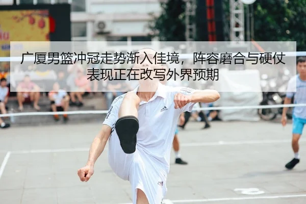广厦男篮冲冠走势渐入佳境，阵容磨合与硬仗表现正在改写外界预期