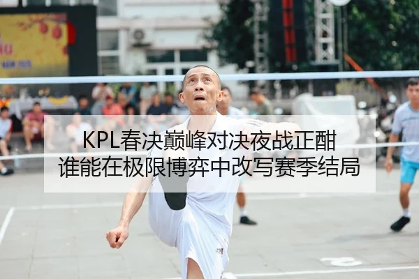 KPL春决巅峰对决夜战正酣 谁能在极限博弈中改写赛季结局
